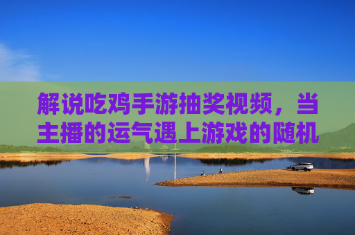 解说吃鸡手游抽奖视频，当主播的运气遇上游戏的随机——一场关于期待与共鸣的趣味博弈