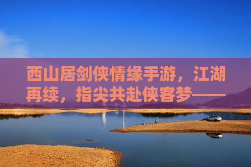 西山居剑侠情缘手游,江湖再续,指尖共赴侠客梦——数字时代下的经典IP新篇
