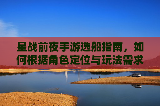 星战前夜手游选船指南，如何根据角色定位与玩法需求精准锁定你的星际战舰？