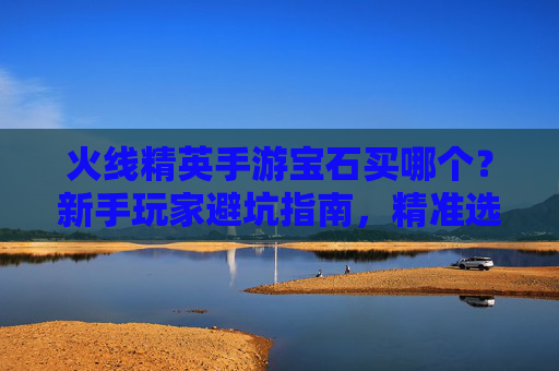 火线精英手游宝石买哪个?新手玩家避坑指南,精准选择宝石提升战斗力,火线精英手游宝石买哪个?新手避坑指南,精准选择宝石提升战斗力