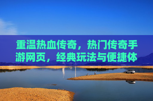 重温热血传奇，热门传奇手游网页，经典玩法与便捷体验的完美结合