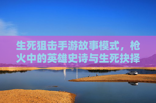 生死狙击手游故事模式，枪火中的英雄史诗与生死抉择