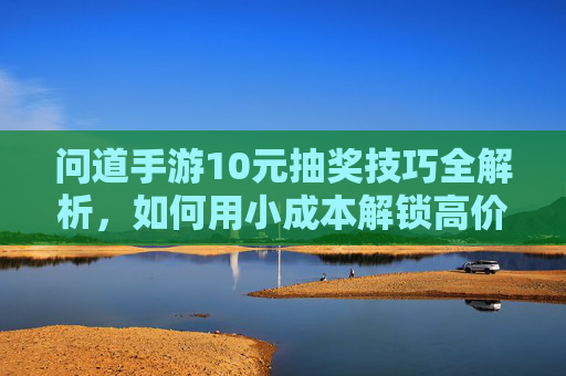 问道手游10元抽奖技巧全解析,如何用小成本解锁高价值奖励?问道手游10元抽奖技巧全解析,如何用小成本解锁高价值奖励?