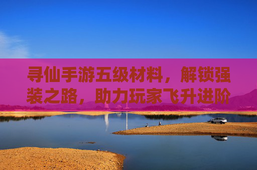 寻仙手游五级材料,解锁强装之路,助力玩家飞升进阶