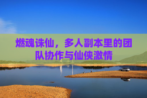 燃魂诛仙,多人副本里的团队协作与仙侠激情