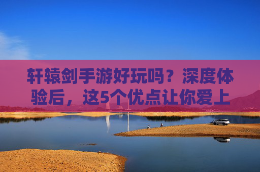 轩辕剑手游好玩吗?深度体验后,这5个优点让你爱上它!
