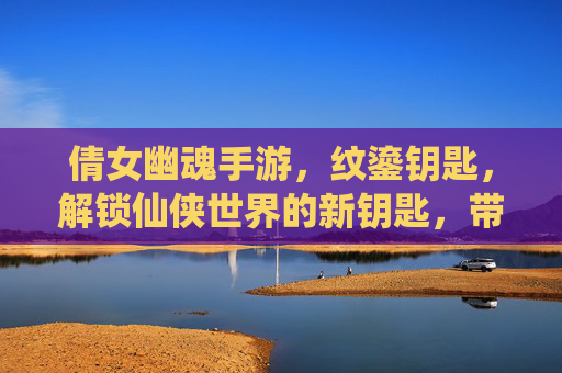 倩女幽魂手游，纹鎏钥匙，解锁仙侠世界的新钥匙，带你探索更深层次的冒险