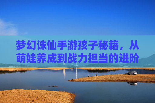 梦幻诛仙手游孩子秘籍，从萌娃养成到战力担当的进阶攻略