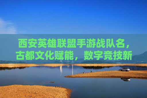西安英雄联盟手游战队名，古都文化赋能，数字竞技新篇章，古都文化赋能西安英雄联盟手游战队，开启数字竞技新篇章