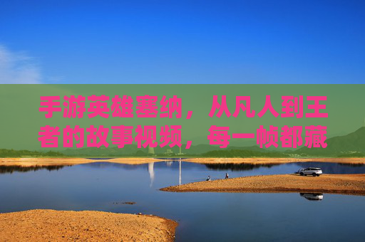 手游英雄塞纳,从凡人到王者的故事视频,每一帧都藏着英雄的初心与成长