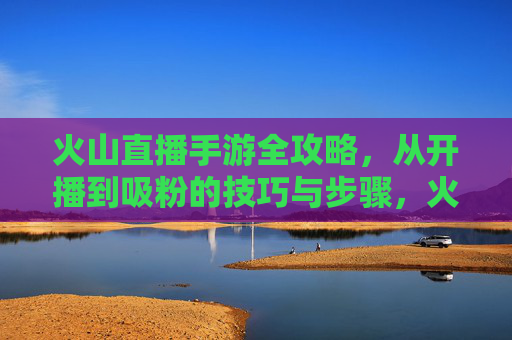 火山直播手游全攻略，从开播到吸粉的技巧与步骤，火山直播手游全攻略，从开播到吸粉的技巧与步骤