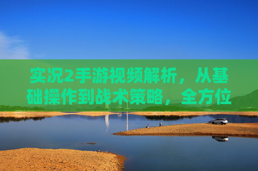 实况2手游视频解析，从基础操作到战术策略，全方位解读游戏玩法与技巧，实况2手游视频解析，从基础操作到战术策略，全方位解读游戏玩法与技巧