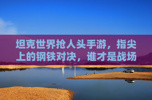 坦克世界抢人头手游,指尖上的钢铁对决,谁才是战场上的抢人头王者?坦克世界抢人头手游,指尖上的钢铁对决,谁才是战场上的抢人头王者?