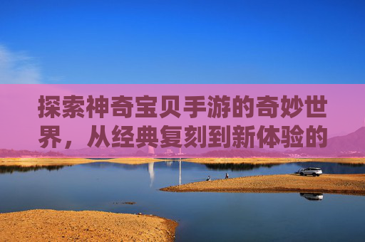 探索神奇宝贝手游的奇妙世界，从经典复刻到新体验的精彩之旅，探索神奇宝贝手游的奇妙世界，从经典复刻到新体验的精彩之旅