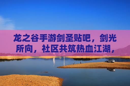 龙之谷手游剑圣贴吧,剑光所向,社区共筑热血江湖,龙之谷手游剑圣贴吧,剑光所向,社区共筑热血江湖