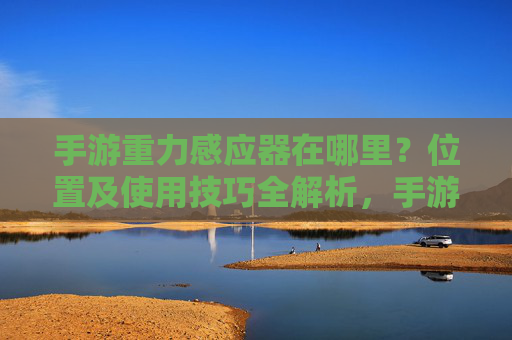 手游重力感应器在哪里？位置及使用技巧全解析，手游重力感应器在哪里？位置及使用技巧全解析