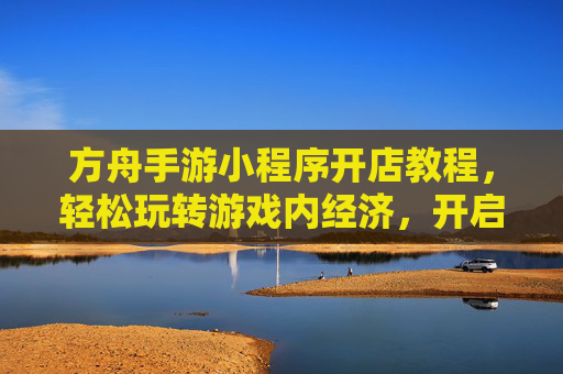 方舟手游小程序开店教程，轻松玩转游戏内经济，开启你的虚拟创业之旅