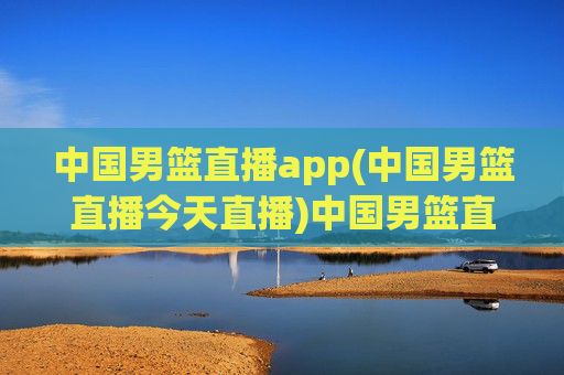 中国男篮直播app(中国男篮直播今天直播)中国男篮直播app，今日比赛直播信息
