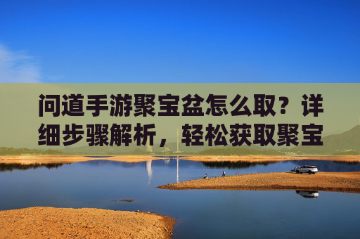 问道手游聚宝盆怎么取?详细步骤解析,轻松获取聚宝盆,问道手游聚宝盆怎么取?详细步骤解析,轻松获取聚宝盆