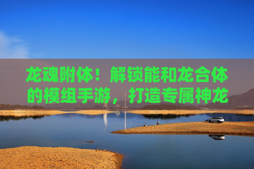 龙魂附体！解锁能和龙合体的模组手游，打造专属神龙伙伴，龙魂附体！模组手游解锁与龙合体玩法，打造专属神龙伙伴
