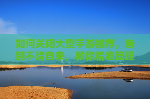 如何关闭大型手游推荐,告别不请自来,教你精准管理手机推荐内容,关闭大型手游推荐,告别不请自来,教你精准管理手机推荐内容
