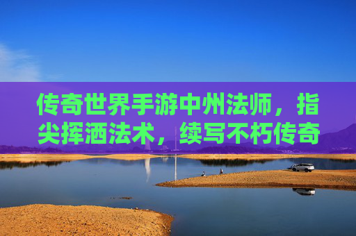 传奇世界手游中州法师，指尖挥洒法术，续写不朽传奇，传奇世界手游中州法师，指尖挥洒法术，续写不朽传奇