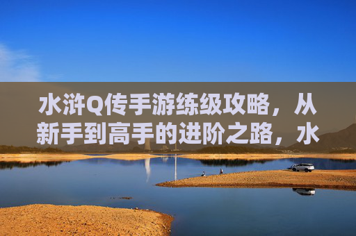水浒Q传手游练级攻略,从新手到高手的进阶之路,水浒Q传手游练级攻略,从新手到高手的进阶之路