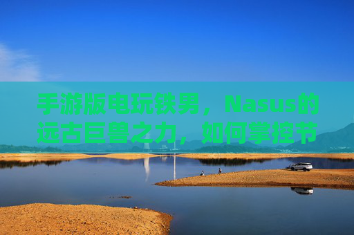 手游版电玩铁男,Nasus的远古巨兽之力,如何掌控节奏的终极武器?手游电玩铁男,Nasus的远古巨兽之力,如何掌控节奏的终极武器?