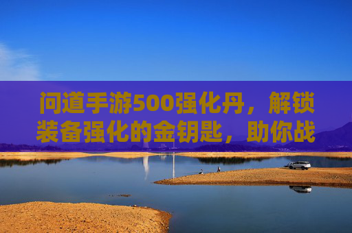 问道手游500强化丹，解锁装备强化的金钥匙，助你战力飙升一跃龙门，问道手游500强化丹，解锁装备强化的金钥匙，助力战力飙升一跃龙门