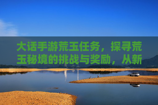 大话手游荒玉任务，探寻荒玉秘境的挑战与奖励，从新手到高手的进阶指南，大话手游荒玉任务，荒玉秘境挑战与奖励，新手到高手的进阶指南