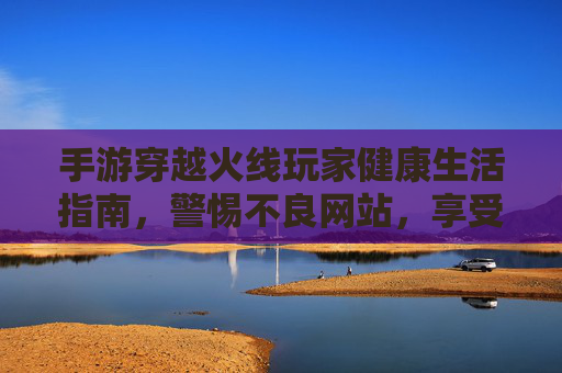 手游穿越火线玩家健康生活指南,警惕不良网站,享受绿色游戏乐趣