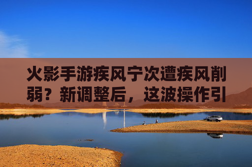 火影手游疾风宁次遭疾风削弱?新调整后,这波操作引热议
