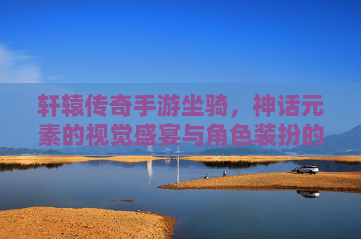 轩辕传奇手游坐骑，神话元素的视觉盛宴与角色装扮的艺术，轩辕传奇手游坐骑，神话元素的视觉盛宴与角色装扮的艺术