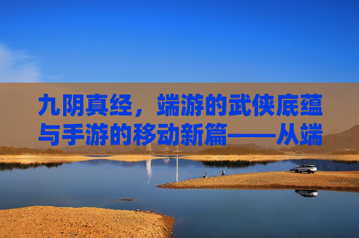 九阴真经，端游的武侠底蕴与手游的移动新篇——从端游到手游的传承与演变，九阴真经，端游的武侠底蕴与手游的移动新篇——从端游到手游的传承与演变