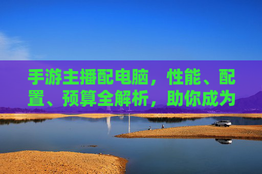 手游主播配电脑,性能、配置、预算全解析,助你成为直播大神!手游主播配电脑,性能、配置、预算全解析,助你成为直播大神!