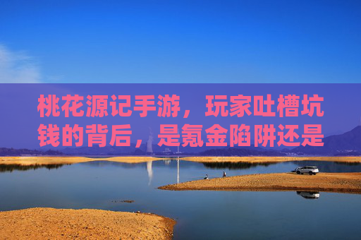 桃花源记手游，玩家吐槽坑钱的背后，是氪金陷阱还是游戏设计失衡？桃花源记手游玩家吐槽坑钱，氪金陷阱还是游戏设计失衡？