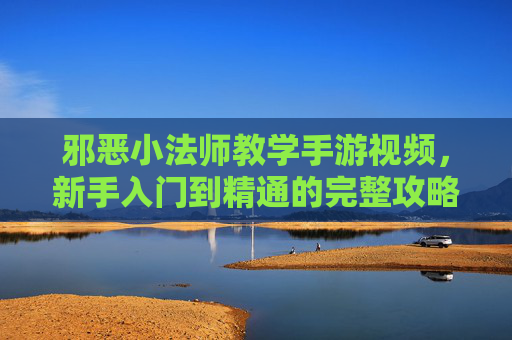 邪恶小法师教学手游视频，新手入门到精通的完整攻略，附视频教程解析