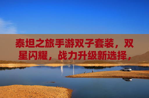 泰坦之旅手游双子套装,双星闪耀,战力升级新选择,泰坦之旅手游双子套装,双星闪耀,战力升级新选择