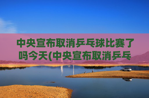 中央宣布取消乒乓球比赛了吗今天(中央宣布取消乒乓球比赛了吗今天直播)