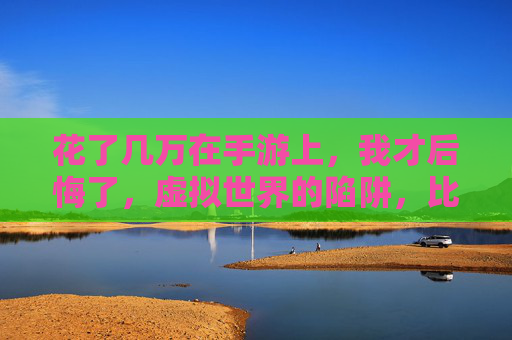 花了几万在手游上，我才后悔了，虚拟世界的陷阱，比我想象的更致命，花了几万在手游上，我才后悔，虚拟世界的陷阱比想象更致命