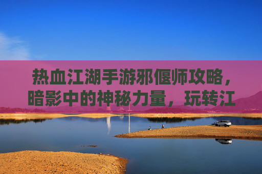 热血江湖手游邪偃师攻略，暗影中的神秘力量，玩转江湖新体验！热血江湖手游邪偃师攻略，暗影中的神秘力量，玩转江湖新体验！