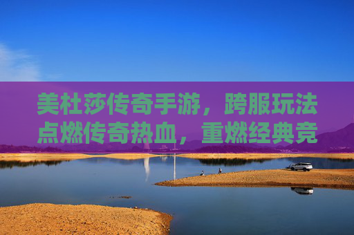 美杜莎传奇手游,跨服玩法点燃传奇热血,重燃经典竞技激情