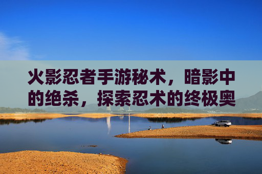 火影忍者手游秘术，暗影中的绝杀，探索忍术的终极奥义，火影忍者手游秘术，暗影中的绝杀，探索忍术的终极奥义