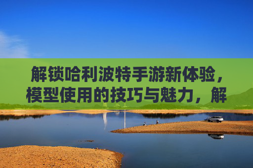 解锁哈利波特手游新体验，模型使用的技巧与魅力，解锁哈利波特手游新体验，模型使用的技巧与魅力