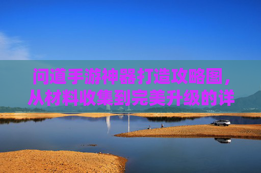 问道手游神器打造攻略图,从材料收集到完美升级的详细步骤解析,问道手游神器打造攻略图,从材料收集到完美升级的详细步骤解析