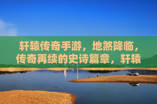 轩辕传奇手游，地煞降临，传奇再续的史诗篇章，轩辕传奇手游，地煞降临，传奇再续的史诗篇章