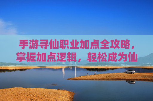 手游寻仙职业加点全攻略,掌握加点逻辑,轻松成为仙侠强者