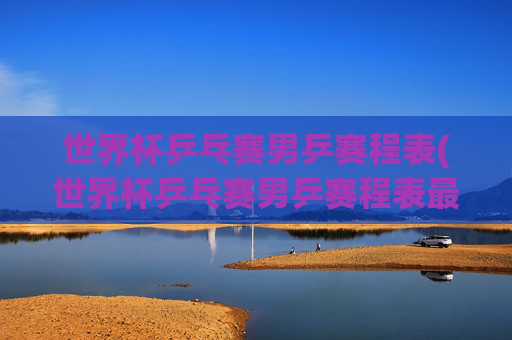 世界杯乒乓赛男乒赛程表(世界杯乒乓赛男乒赛程表最新)