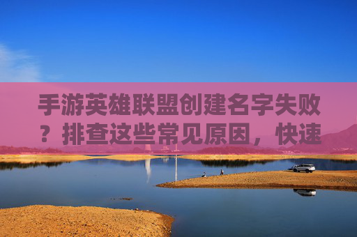 手游英雄联盟创建名字失败？排查这些常见原因，快速解决！