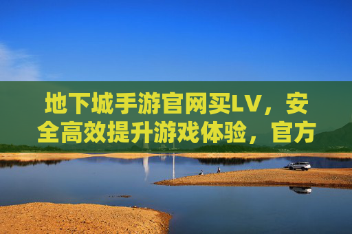地下城手游官网买LV,安全高效提升游戏体验,官方渠道选购指南,地下城手游官网买LV,安全高效提升游戏体验的官方渠道选购指南